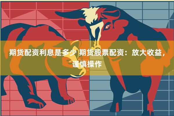 期货配资利息是多少 期货股票配资：放大收益，谨慎操作
