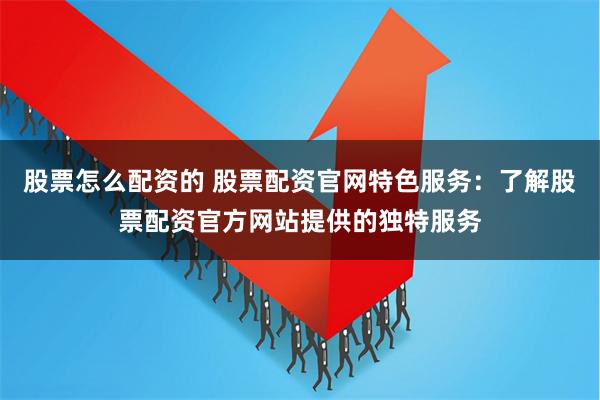 股票怎么配资的 股票配资官网特色服务：了解股票配资官方网站提供的独特服务