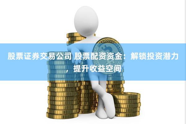 股票证券交易公司 股票配资资金：解锁投资潜力，提升收益空间