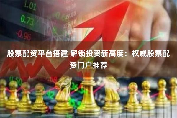 股票配资平台搭建 解锁投资新高度：权威股票配资门户推荐