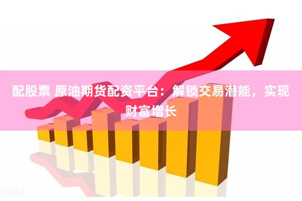 配股票 原油期货配资平台：解锁交易潜能，实现财富增长