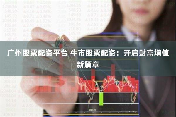 广州股票配资平台 牛市股票配资：开启财富增值新篇章