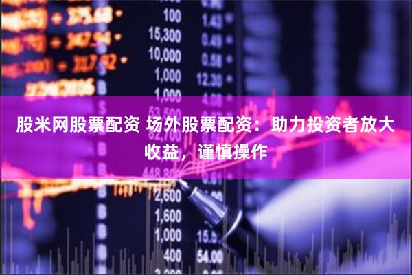 股米网股票配资 场外股票配资：助力投资者放大收益，谨慎操作