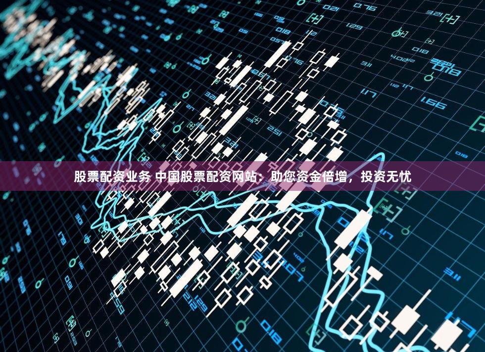 股票配资业务 中国股票配资网站：助您资金倍增，投资无忧