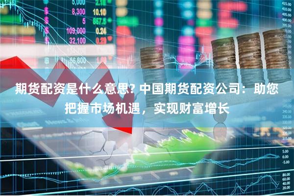 期货配资是什么意思? 中国期货配资公司：助您把握市场机遇，实现财富增长
