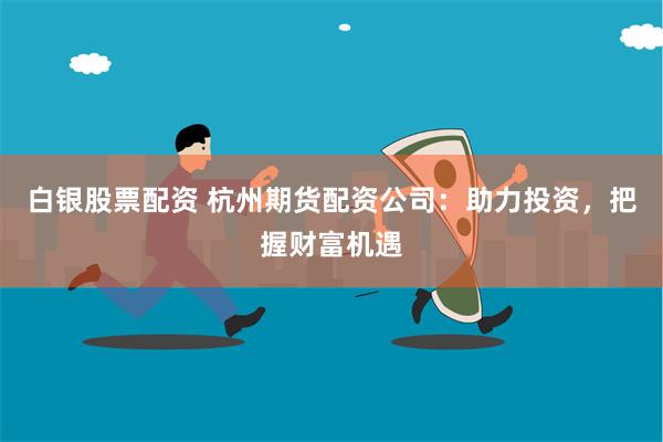 白银股票配资 杭州期货配资公司：助力投资，把握财富机遇