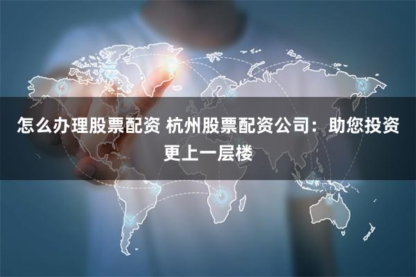 怎么办理股票配资 杭州股票配资公司：助您投资更上一层楼