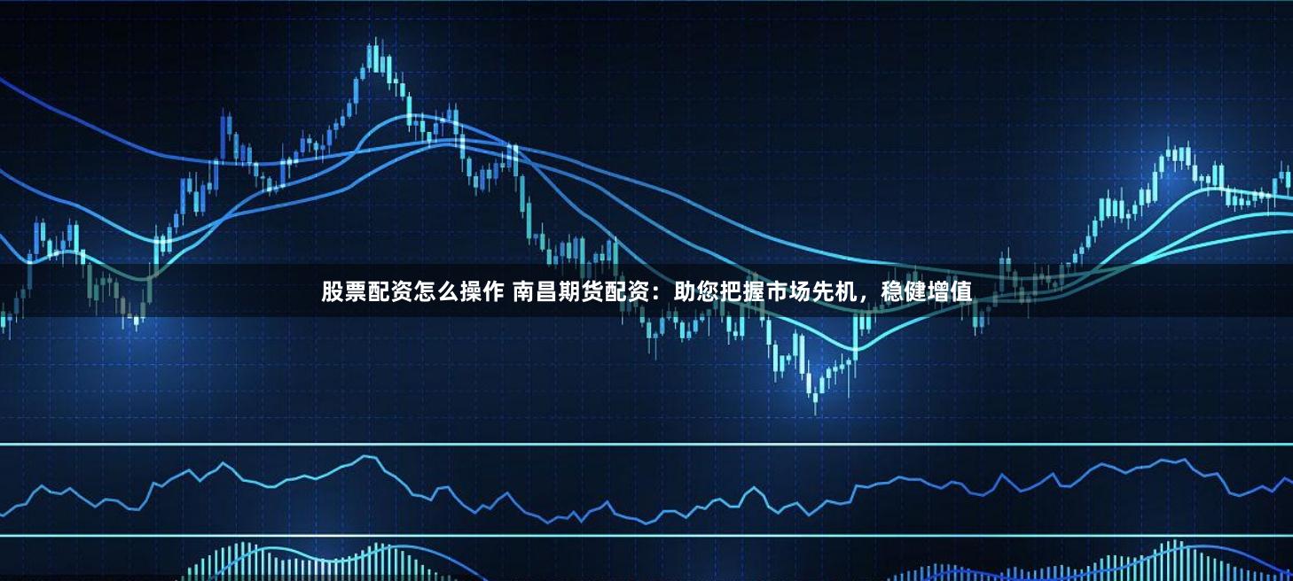 股票配资怎么操作 南昌期货配资：助您把握市场先机，稳健增值