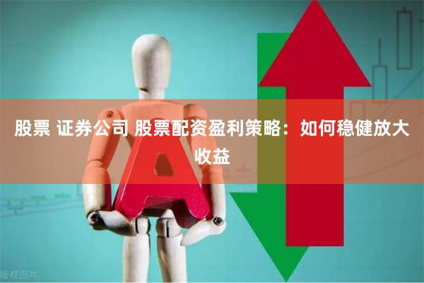 股票 证券公司 股票配资盈利策略：如何稳健放大收益