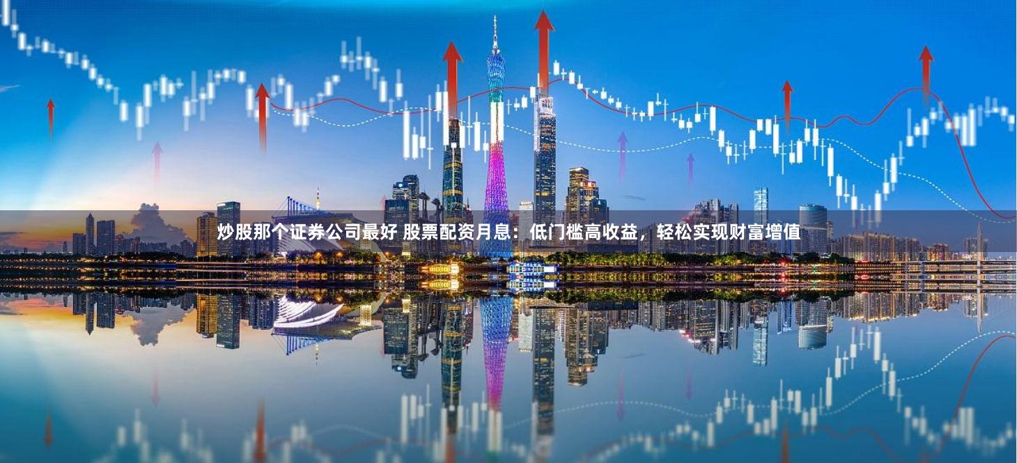 炒股那个证券公司最好 股票配资月息：低门槛高收益，轻松实现财富增值